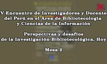IV Encuentro de Investigadores y Docentes del Perú en el Área de Bibliotecología y Ciencias de la Información: Perspectivas y Desafíos de la Investigación Bibliotecológica, Hoy - mesa 2